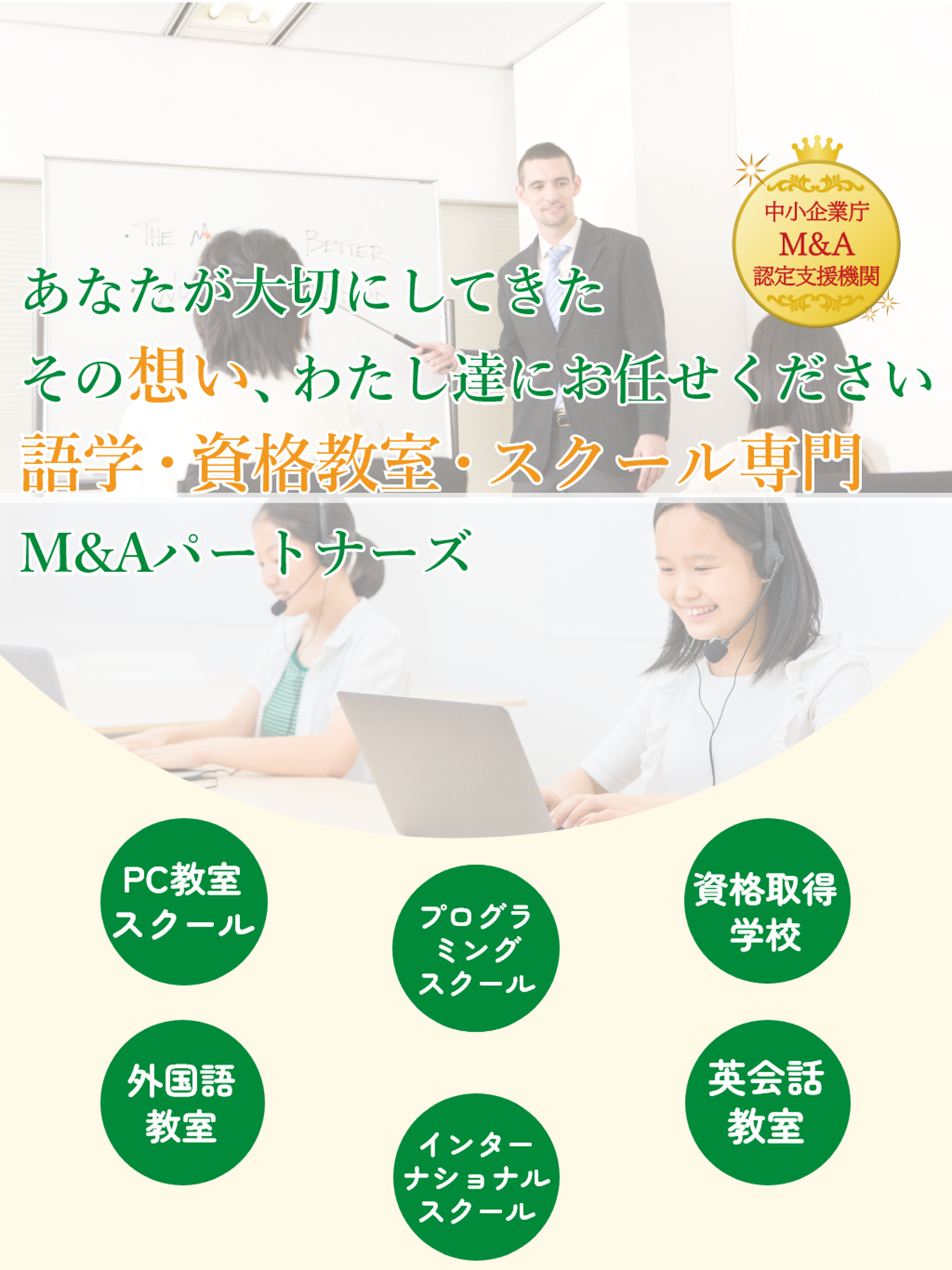あなたが大切にしてきたその想い、わたし達にお任せください。語学・資格教室・スクール専門M&Aパートナーズ　中小企業庁M&A認定支援機関、PC(パソコン)教室・スクール、外国語教室・スクール、プログラミング教室・スクール、インターナショナルスクール、資格取得学校、英会話教室・スクールの譲渡・譲受、売買に対応
