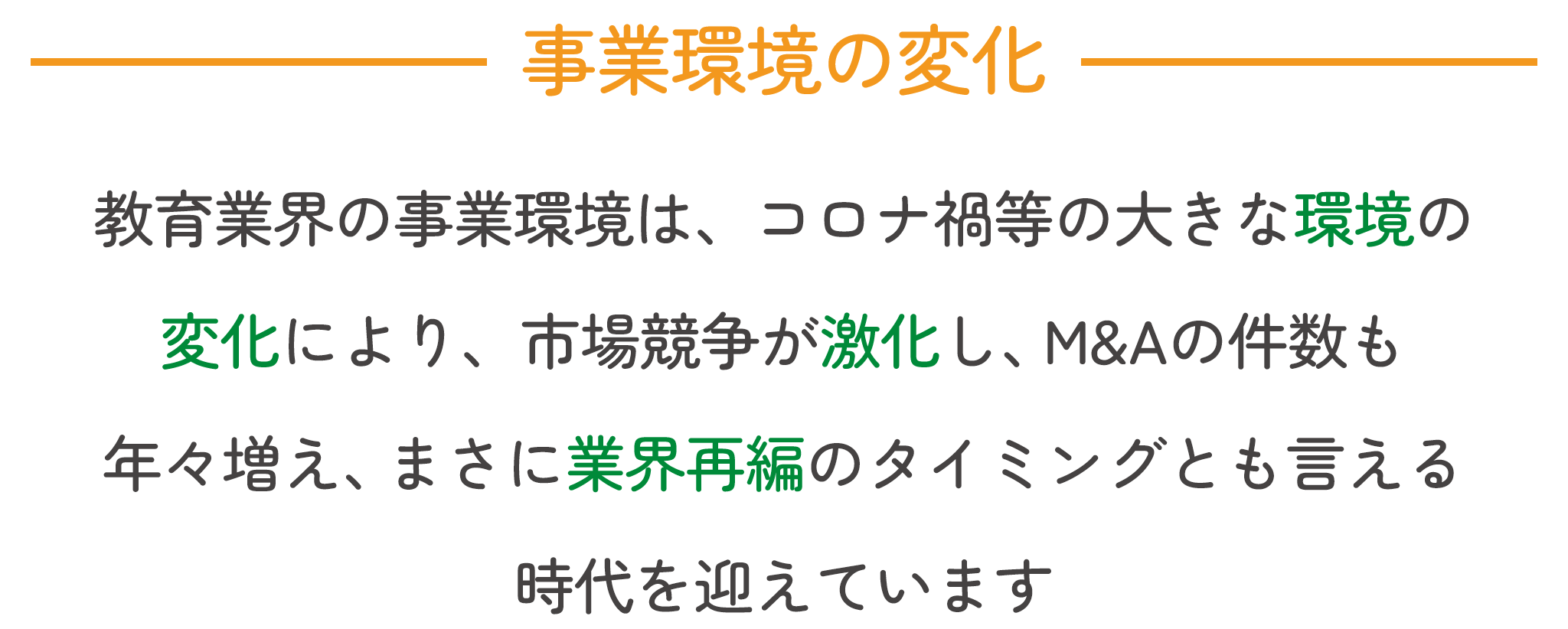 事業環境の変化。教育業界の事業環境は、コロナ禍等の大きな環境の変化により、市場競争が激化し、M&Aの件数も年々増え、まさに業界再編のタイミングとも言える時代を迎えています