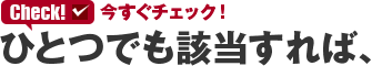 今すぐチェック ひとつでも該当すれば